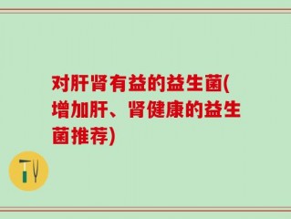 对肝肾有益的益生菌(增加肝、肾健康的益生菌推荐)
