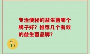 专治便秘的益生菌哪个牌子好？推荐几个有效的益生菌品牌？