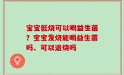 宝宝低烧可以喝益生菌？宝宝发烧能喝益生菌吗、可以退烧吗