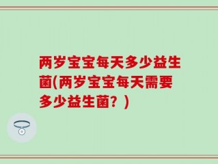 两岁宝宝每天多少益生菌(两岁宝宝每天需要多少益生菌？)