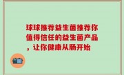 球球推荐益生菌推荐你值得信任的益生菌产品，让你健康从肠开始