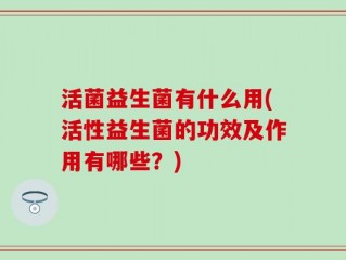 活菌益生菌有什么用(活性益生菌的功效及作用有哪些？)