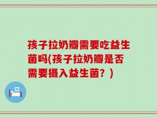 孩子拉奶瓣需要吃益生菌吗(孩子拉奶瓣是否需要摄入益生菌？)