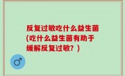反复过敏吃什么益生菌(吃什么益生菌有助于缓解反复过敏？)