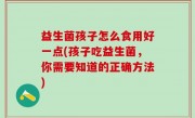 益生菌孩子怎么食用好一点(孩子吃益生菌，你需要知道的正确方法)