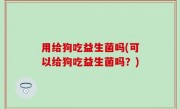 用给狗吃益生菌吗(可以给狗吃益生菌吗？)
