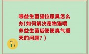 喂益生菌猫拉屎臭怎么办(如何解决宠物猫喂养益生菌后便便臭气熏天的问题？)