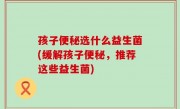 孩子便秘选什么益生菌(缓解孩子便秘，推荐这些益生菌)