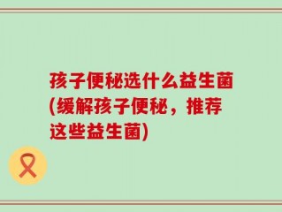 孩子便秘选什么益生菌(缓解孩子便秘，推荐这些益生菌)