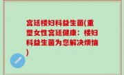 宫廷楼妇科益生菌(重塑女性宫廷健康：楼妇科益生菌为您解决烦恼)