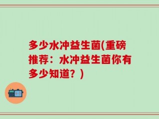 多少水冲益生菌(重磅推荐：水冲益生菌你有多少知道？)