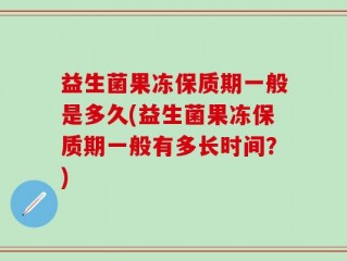 益生菌果冻保质期一般是多久(益生菌果冻保质期一般有多长时间？)