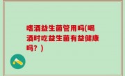 嗜酒益生菌管用吗(喝酒时吃益生菌有益健康吗？)