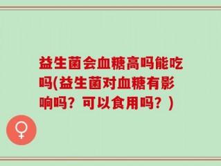 益生菌会血糖高吗能吃吗(益生菌对血糖有影响吗？可以食用吗？)