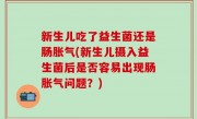 新生儿吃了益生菌还是肠胀气(新生儿摄入益生菌后是否容易出现肠胀气问题？)