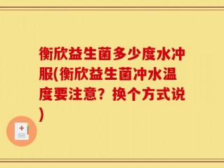 衡欣益生菌多少度水冲服(衡欣益生菌冲水温度要注意？换个方式说)