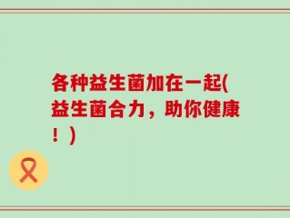 各种益生菌加在一起(益生菌合力，助你健康！)