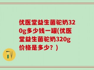 优医堂益生菌驼奶320g多少钱一罐(优医堂益生菌驼奶320g价格是多少？)