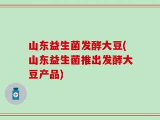 山东益生菌发酵大豆(山东益生菌推出发酵大豆产品)