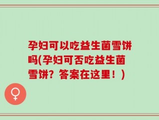 孕妇可以吃益生菌雪饼吗(孕妇可否吃益生菌雪饼？答案在这里！)