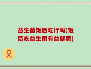 益生菌饭后吃行吗(饭后吃益生菌有益健康)