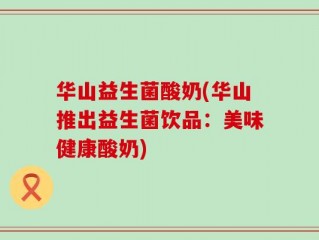 华山益生菌酸奶(华山推出益生菌饮品：美味健康酸奶)
