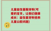 儿童益生菌服牙粉(可爱的宝贝，让他们健康成长：益生菌牙粉拯救儿童口腔问题)