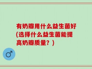 有奶瓣用什么益生菌好(选择什么益生菌能提高奶瓣质量？)