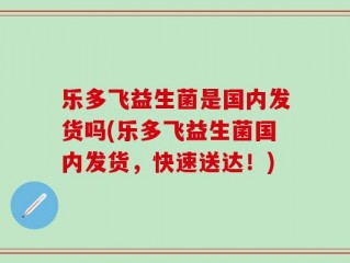 乐多飞益生菌是国内发货吗(乐多飞益生菌国内发货，快速送达！)