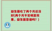益生菌吃了两个月还没好(两个月不见明显效果，益生菌靠谱吗？)