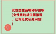 女性益生菌哪种好用啊(女性用的益生菌推荐，让你无忧私处问题！)