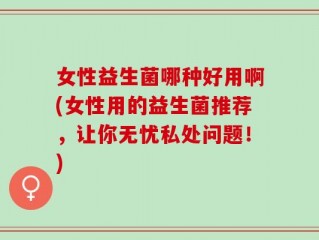 女性益生菌哪种好用啊(女性用的益生菌推荐，让你无忧私处问题！)