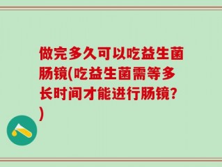 做完多久可以吃益生菌肠镜(吃益生菌需等多长时间才能进行肠镜？)