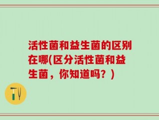 活性菌和益生菌的区别在哪(区分活性菌和益生菌，你知道吗？)