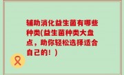 辅助消化益生菌有哪些种类(益生菌种类大盘点，助你轻松选择适合自己的！)