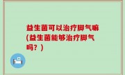 益生菌可以治疗脚气嘛(益生菌能够治疗脚气吗？)