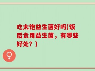 吃太饱益生菌好吗(饭后食用益生菌，有哪些好处？)