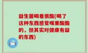 益生菌喝着很酸(喝了这种东西感觉嘴里酸酸的，但其实对健康有益的东西)