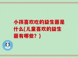 小孩喜欢吃的益生菌是什么(儿童喜欢的益生菌有哪些？)