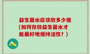 益生菌水应该放多少度(如何存放益生菌水才能最好地保持活性？)