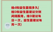维d和益生菌隔多久(维D和益生菌建议分别间隔服用，维D建议每日一次，益生菌建议每周一次)