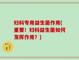 妇科专用益生菌作用(重要！妇科益生菌如何发挥作用？)