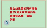 复合益生菌的药有哪些牌子(复合益生菌药品有哪些品牌 - 最新列表