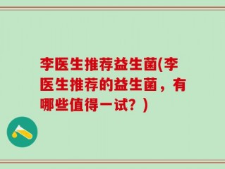 李医生推荐益生菌(李医生推荐的益生菌，有哪些值得一试？)