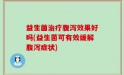 益生菌治疗腹泻效果好吗(益生菌可有效缓解腹泻症状)