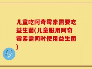 儿童吃阿奇霉素需要吃益生菌(儿童服用阿奇霉素需同时使用益生菌)