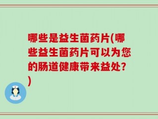 哪些是益生菌药片(哪些益生菌药片可以为您的肠道健康带来益处？)