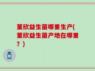 董欣益生菌哪里生产(董欣益生菌产地在哪里？)