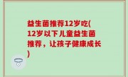 益生菌推荐12岁吃(12岁以下儿童益生菌推荐，让孩子健康成长)