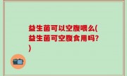 益生菌可以空腹喂么(益生菌可空腹食用吗？)